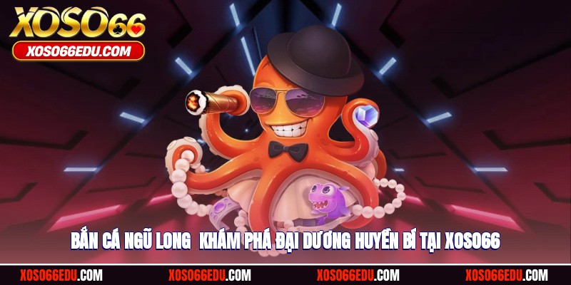 Bắn Cá Ngũ Long - Khám Phá Đại Dương Huyền Bí Tại XOSO66